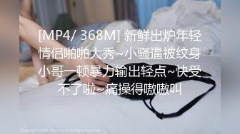 [MP4/ 368M] 新鲜出炉年轻情侣啪啪大秀~小骚逼被纹身小哥一顿暴力输出轻点~快受不了啦~痛操得嗷嗷叫