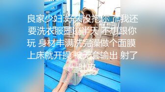 良家少妇 好久没抱你了 我还要洗衣服墨迹半天 不想跟你玩 身材丰满洗完澡做个面膜 上床就开操 被无套输出 射了一肚皮