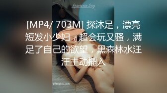 [MP4/ 703M] 探沐足，漂亮短发小少妇，超会玩又骚，满足了自己的欲望，黑森林水汪汪主动插入