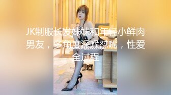 JK制服长发妹妹和年轻小鲜肉男友，多角度深喉怼嘴，性爱全过程