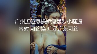 广州近位爆操娇瘦曼妙小骚逼内射 可约换 广深广东可约