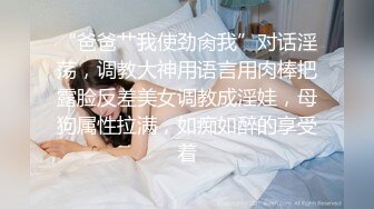 “爸爸艹我使劲肏我”对话淫荡，调教大神用语言用肉棒把露脸反差美女调教成淫娃，母狗属性拉满，如痴如醉的享受着