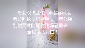 ✿母女双飞乱伦✿乖老婆满足老公乱伦岳母欲望，“老公你别射我危险期射我妈逼里去” 全程淫荡对白！