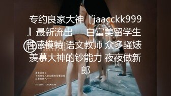 专约良家大神『jaacckk999』最新流出❤️白富美留学生 性感模特 语文教师 众多骚婊 羡慕大神的钞能力 夜夜做新郎