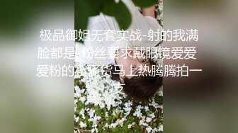 极品御姐无套实战-射的我满脸都是-粉丝要求戴眼镜爱爱 爱粉的小骚货马上热腾腾拍一支