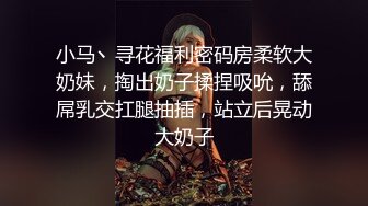 小马丶寻花福利密码房柔软大奶妹，掏出奶子揉捏吸吮，舔屌乳交扛腿抽插，站立后晃动大奶子