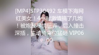 [MP4]STP30492 车模下海网红美女！4小时激情搞了几炮！被炮友尽情玩弄，后入撞击深插，主动骑乘位猛砸 VIP0600