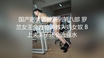  国产剧情调教系列第八部 罗兰女王全方位调教大奶女奴 B上夹夹子还会流骚水