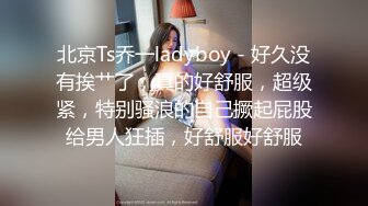 北京Ts乔一ladyboy - 好久没有挨艹了，真的好舒服，超级紧，特别骚浪的自己撅起屁股给男人狂插，好舒服好舒服