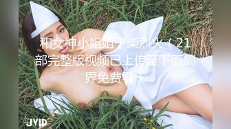 和女神小姐姐干柴烈火（21部完整版视频已上传至下面简界免费看）