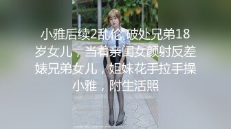 小雅后续2乱伦 破处兄弟18岁女儿，当着亲闺女颜射反差婊兄弟女儿，姐妹花手拉手操小雅，附生活照