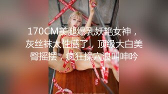 170CM美腿爆乳妖艳女神，灰丝袜太性感了，顶级大白美臀摇摆，疯狂揉穴浪叫呻吟