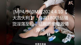 [MP4/960MB]2024.4.10【大吉大利】，身高180极品骚货淫荡至极，征服感慢慢激情爆操