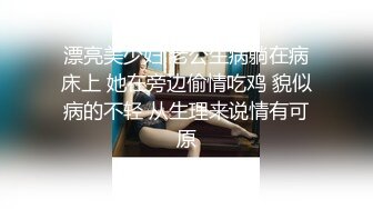 漂亮美少妇 老公生病躺在病床上 她在旁边偷情吃鸡 貌似病的不轻 从生理来说情有可原