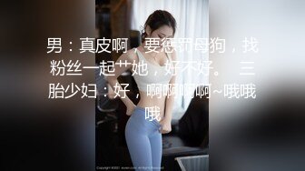 男：真皮啊，要惩罚母狗，找粉丝一起艹她，好不好。  三胎少妇：好，啊啊啊啊~哦哦哦