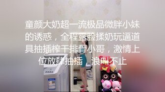 童颜大奶超一流极品微胖小妹的诱惑，全程露脸揉奶玩逼道具抽插榨干排骨小哥，激情上位放肆抽插，浪叫不止