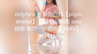 onlyfans 唯美伪娘TS【pigmananal】 超级假屌插菊 solo自慰 拳交一步到胃【368V】 (141)