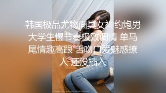 韩国极品尤物面具女神约炮男大学生慢节奏极致调情 单马尾情趣高跟 舌吻口爱魅惑撩人 还没插入