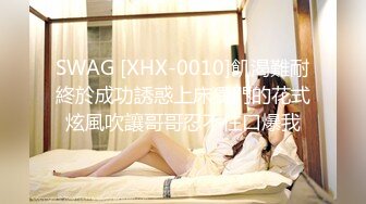 SWAG [XHX-0010]飢渴難耐終於成功誘惑上床獨門的花式炫風吹讓哥哥忍不住口爆我