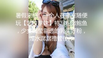 暑假来临，一个人在寝室随便玩【艺校学妹】特写粉嫩鲍鱼，少女晶莹剔透的乳头好粉，淫水潺潺撸管佳作