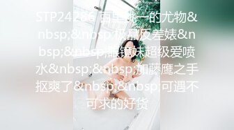 STP24286 百里挑一的尤物&nbsp;&nbsp;极品反差婊&nbsp;&nbsp;眼镜妹超级爱喷水&nbsp;&nbsp;加藤鹰之手抠爽了&nbsp;&nbsp;可遇不可求的好货