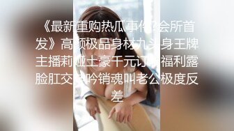 《最新重购热瓜事件?会所首发》高颜极品身材九头身王牌主播莉娅土豪千元订制福利露脸肛交呻吟销魂叫老公极度反差