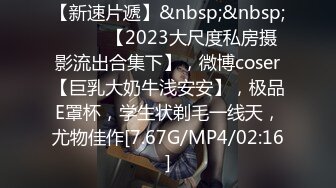 【新速片遞】&nbsp;&nbsp; ♈♈♈ 【2023大尺度私房摄影流出合集下】，微博coser【巨乳大奶牛浅安安】，极品E罩杯，学生状剃毛一线天，尤物佳作[7.67G/MP4/02:16]