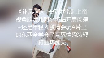 《补漏精选✿安防泄密》上帝视角欣赏几对小情侣开房肉搏~还是年轻人激情会玩A片里的东西全学会了互舔情趣装鞭打抽嗨翻天