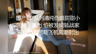 国产CD系列清纯伪娘甜甜小区楼下露出 怕被发现转战家乐福公厕慰菊飞机高潮射出