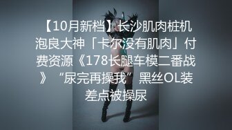 【10月新档】长沙肌肉桩机泡良大神「卡尔没有肌肉」付费资源《178长腿车模二番战》“尿完再操我”黑丝OL装差点被操尿