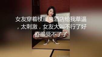 女友穿着校服来酒店给我草逼，太刺激，女友大叫不行了好舒服受不了了