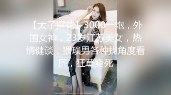 【太子探花】3000一炮，外围女神，23岁江苏美女，热情健谈，猥琐男各种找角度看屄，狂草爽死