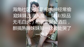 海角社区兄妹乱伦大神经常偷窥妹妹洗澡入魔❤️妹妹(极品无毛白虎）和闺蜜聚会酒后，醉搞熟睡妹妹第一次破处哭了一晚上