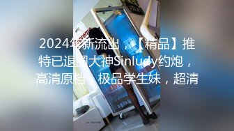 2024年新流出，【精品】推特已退圈大神Sinludy约炮，高清原档，极品学生妹，超清