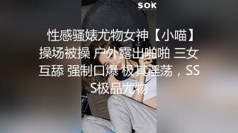 ⚡性感骚婊尤物女神【小喵】操场被操 户外露出啪啪 三女互舔 强制口爆 极其淫荡，SSS极品尤物