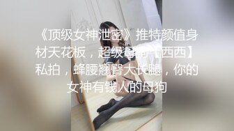 《顶级女神泄密》推特颜值身材天花板，超级母狗【西西】私拍，蜂腰翘臀大长腿，你的女神有钱人的母狗