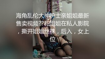 海角乱伦大神护士亲姐姐最新售卖视频??和姐姐在私人影院，撕开姐姐丝袜，后入，女上位