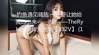 钓鱼遇见骚货 一定要让她给我口出来——P站——TheRykers最新大合集【392V】 (101)