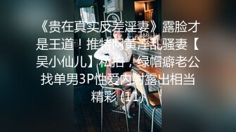 《贵在真实反差淫妻》露脸才是王道！推特网黄淫乱骚妻【吴小仙儿】私拍，绿帽癖老公找单男3P性爱内射露出相当精彩 (11)