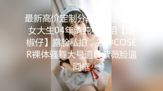 最新高价定制分享，极品反差女大生04年清纯小姐姐【胡椒仔】露脸私拍，各种COSER裸体骚舞大号道具紫薇脸逼同框