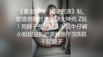 《重金购得✅稀缺资源》私_密猎奇圈付费重磅大神死 Z玩！死胖子憋了好久半脱牛仔裤小姐姐猛扣肥美鲍鱼干完B洞干屁眼子