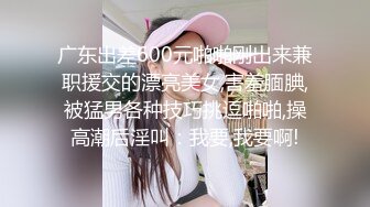 广东出差600元啪啪刚出来兼职援交的漂亮美女,害羞腼腆,被猛男各种技巧挑逗啪啪,操高潮后淫叫：我要,我要啊!