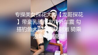 专操美女探花大神【龙哥探花】带豪乳骚炮友户外车震 勾搭钓鱼大哥车震玩刺激 骑乘浪叫干到高潮