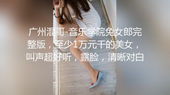 广州混哥-音乐学院兔女郎完整版，至少1万元干的美女，叫声超好听，露脸，清晰对白