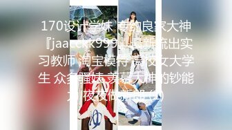 170设计学妹 专约良家大神『jaacckk999』最新流出实习教师 淘宝模特 高校女大学生 众多骚婊 羡慕大神的钞能力 夜夜做新郎 (1)