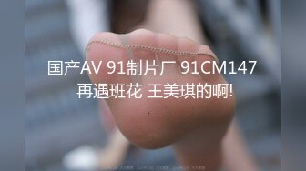 国产AV 91制片厂 91CM147 再遇班花 王美琪的啊!