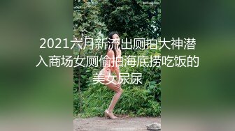 2021六月新流出厕拍大神潜入商场女厕偷拍海底捞吃饭的美女尿尿