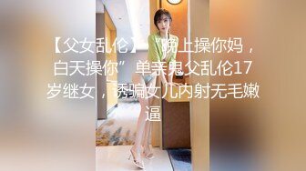 【父女乱伦】“晚上操你妈，白天操你”单亲鬼父乱伦17岁继女，诱骗女儿内射无毛嫩逼