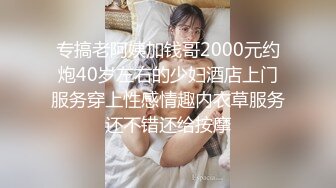 专搞老阿姨加钱哥2000元约炮40岁左右的少妇酒店上门服务穿上性感情趣内衣草服务还不错还给按摩